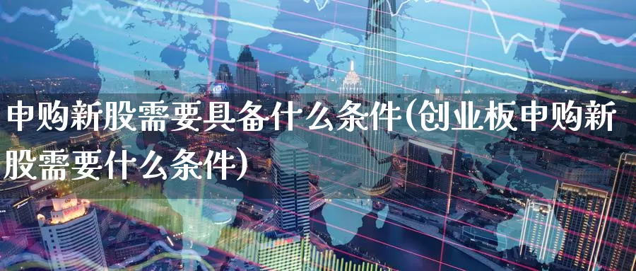 申购新股需要具备什么条件(创业板申购新股需要什么条件)_https://www.zzcnk.com_股指期货_第1张