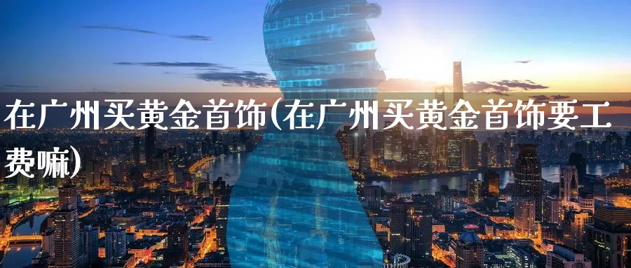 在广州买黄金首饰(在广州买黄金首饰要工费嘛)_https://www.zzcnk.com_财经_第1张
