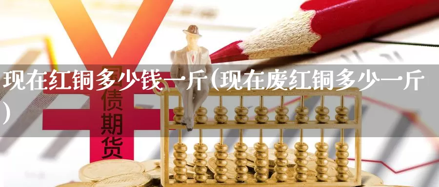 现在红铜多少钱一斤(现在废红铜多少一斤)_https://www.zzcnk.com_内盘期货_第1张