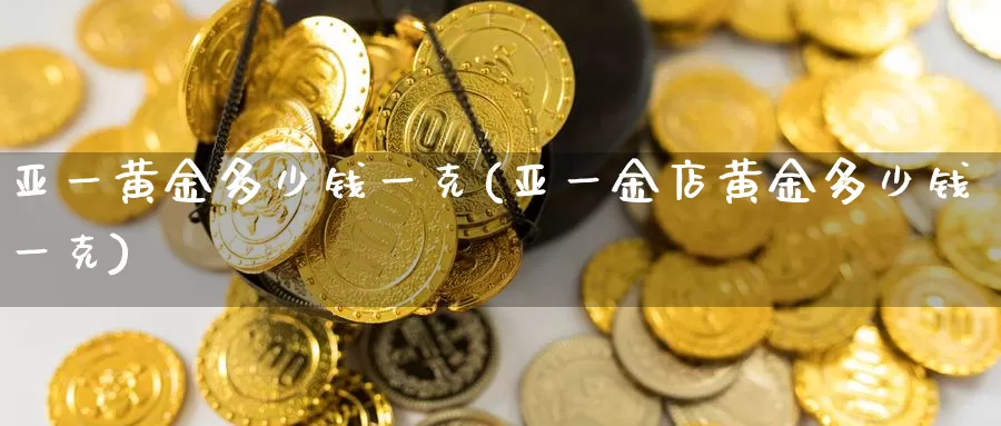 亚一黄金多少钱一克(亚一金店黄金多少钱一克)_https://www.zzcnk.com_内盘期货_第1张