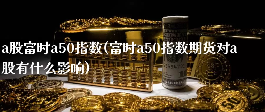 a股富时a50指数(富时a50指数期货对a股有什么影响)_https://www.zzcnk.com_期货直播_第1张