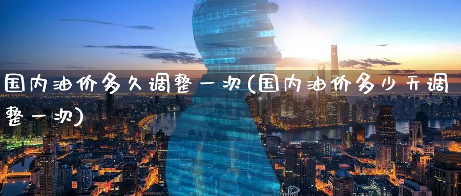 国内油价多久调整一次(国内油价多少天调整一次)_https://www.zzcnk.com_股指期货_第1张