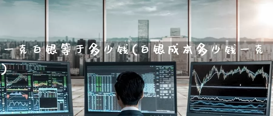 一克白银等于多少钱(白银成本多少钱一克)_https://www.zzcnk.com_内盘期货_第1张
