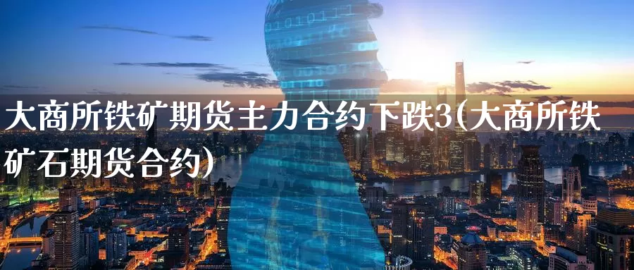 大商所铁矿期货主力合约下跌3(大商所铁矿石期货合约)_https://www.zzcnk.com_期货百科_第1张