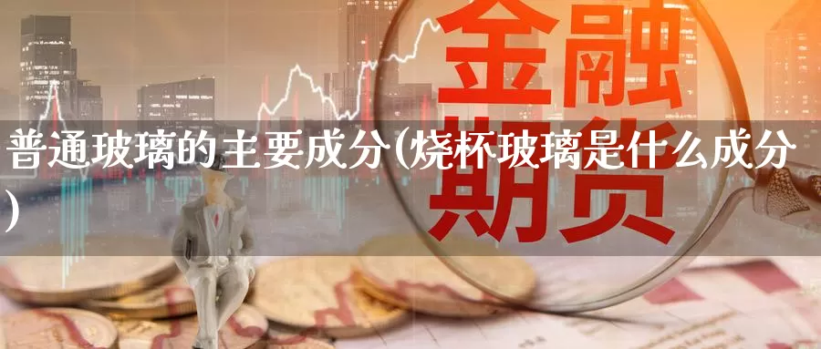 普通玻璃的主要成分(烧杯玻璃是什么成分)_https://www.zzcnk.com_内盘期货_第1张