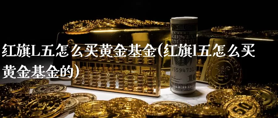 红旗L五怎么买黄金基金(红旗l五怎么买黄金基金的)_https://www.zzcnk.com_基金_第1张