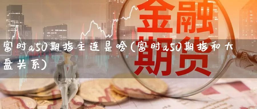 富时a50期指主连是啥(富时a50期指和大盘关系)_https://www.zzcnk.com_恒生指数_第1张