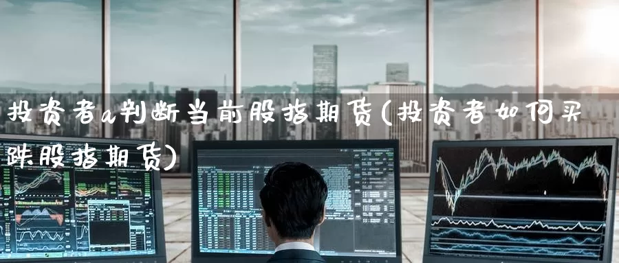 投资者a判断当前股指期货(投资者如何买跌股指期货)_https://www.zzcnk.com_期货百科_第1张