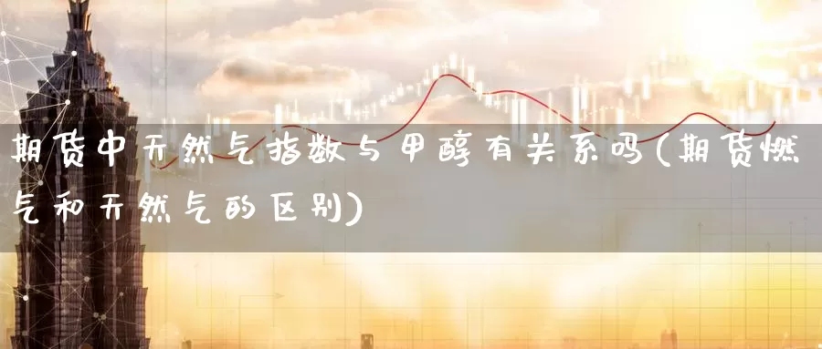 期货中天然气指数与甲醇有关系吗(期货燃气和天然气的区别)_https://www.zzcnk.com_期货直播_第1张