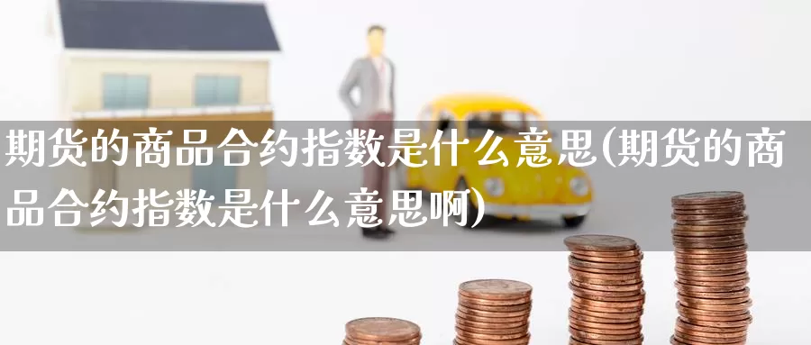 期货的商品合约指数是什么意思(期货的商品合约指数是什么意思啊)_期货直播_第1张_国际期货直播室 期货的商品合约指数是什么意思(期货的商品合约指数是什么意思啊)_https://www.zzcnk.com_期货直播_第1张