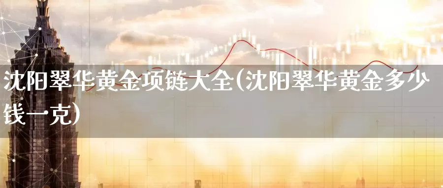 沈阳翠华黄金项链大全(沈阳翠华黄金多少钱一克)_https://www.zzcnk.com_财经_第1张