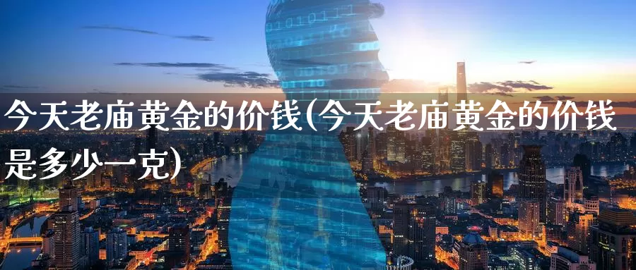 今天老庙黄金的价钱(今天老庙黄金的价钱是多少一克)_https://www.zzcnk.com_理财_第1张