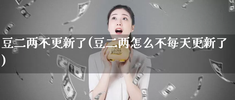豆二两不更新了(豆二两怎么不每天更新了)_https://www.zzcnk.com_内盘期货_第1张