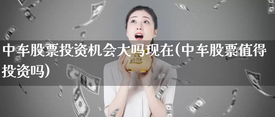 中车股票投资机会大吗现在(中车股票值得投资吗)_https://www.zzcnk.com_股票_第1张