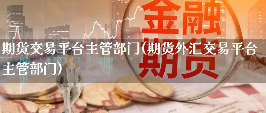 期货交易平台主管部门(期货外汇交易平台主管部门)_https://www.zzcnk.com_内盘期货_第1张