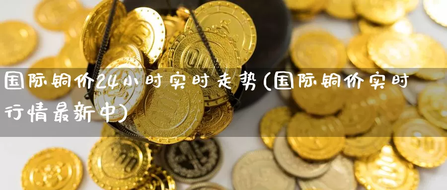 国际铜价24小时实时走势(国际铜价实时行情最新中)_https://www.zzcnk.com_期货百科_第1张