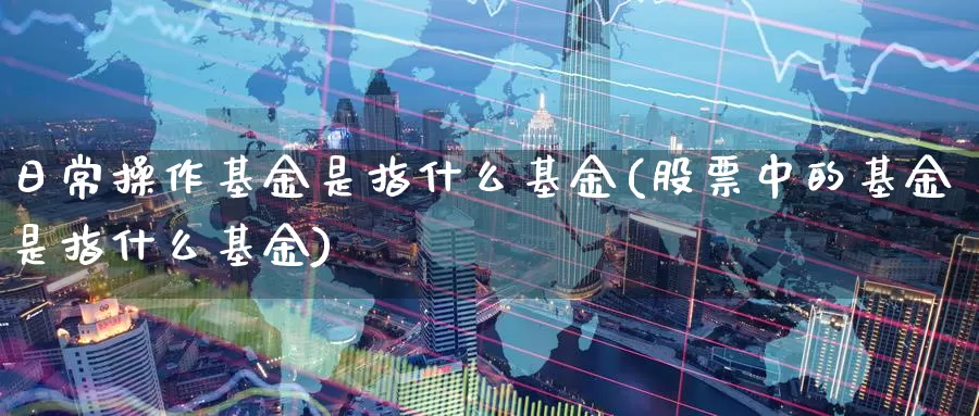 日常操作基金是指什么基金(股票中的基金是指什么基金)_https://www.zzcnk.com_基金_第1张