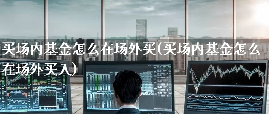买场内基金怎么在场外买(买场内基金怎么在场外买入)_https://www.zzcnk.com_基金_第1张