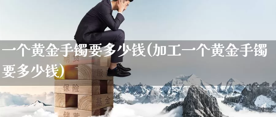 一个黄金手镯要多少钱(加工一个黄金手镯要多少钱)_https://www.zzcnk.com_股票_第1张