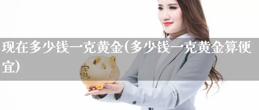 现在多少钱一克黄金(多少钱一克黄金算便宜)_https://www.zzcnk.com_股指期货_第1张