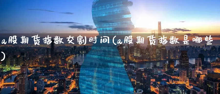 a股期货指数交割时间(a股期货指数是哪些)_https://www.zzcnk.com_纳指期货_第1张