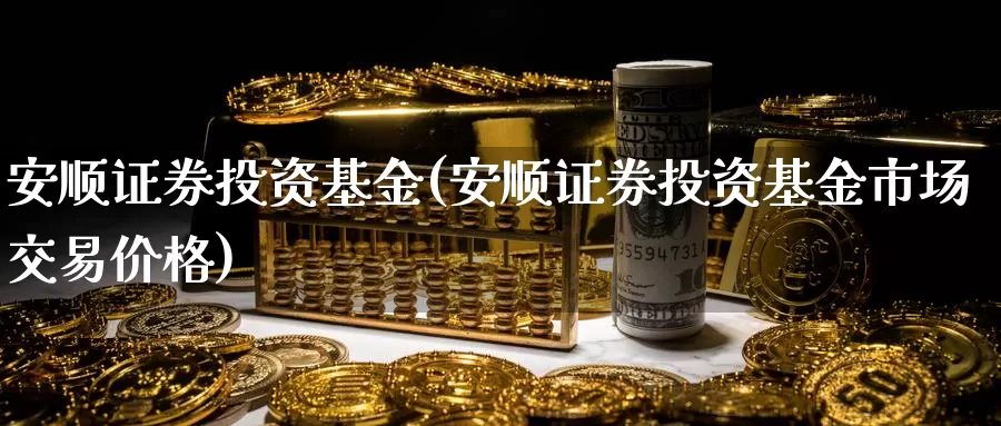 安顺证券投资基金(安顺证券投资基金市场交易价格)_https://www.zzcnk.com_基金_第1张