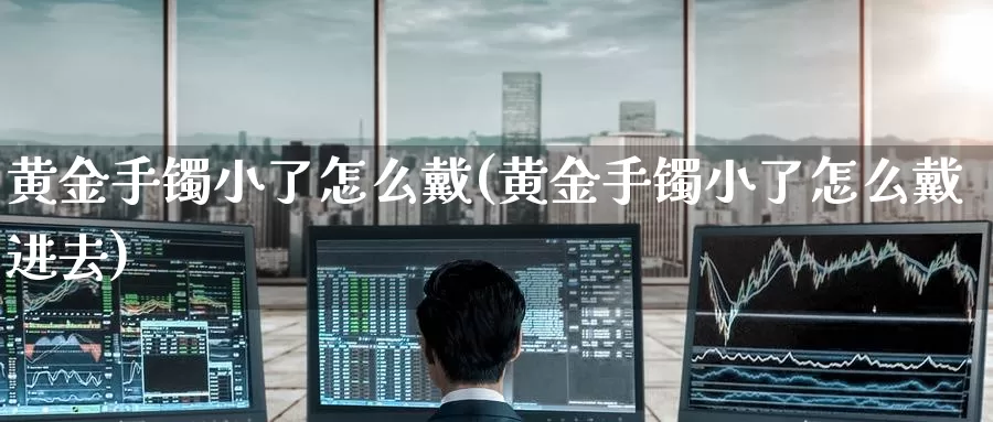 黄金手镯小了怎么戴(黄金手镯小了怎么戴进去)_https://www.zzcnk.com_财经_第1张