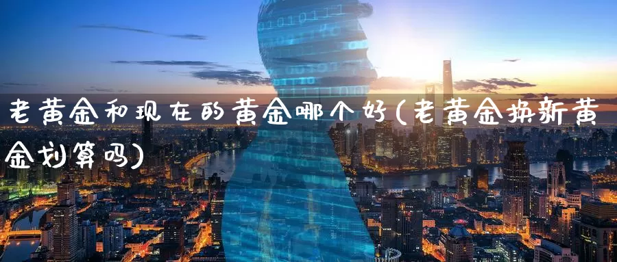 老黄金和现在的黄金哪个好(老黄金换新黄金划算吗)_https://www.zzcnk.com_期货直播_第1张