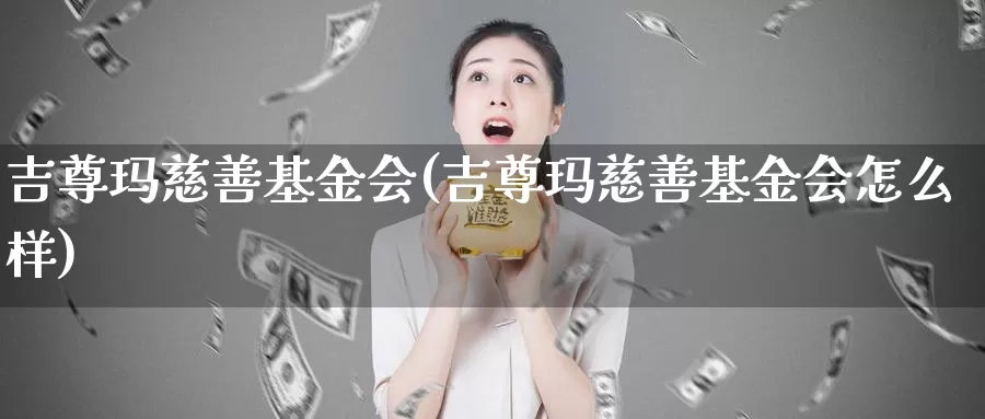 吉尊玛慈善基金会(吉尊玛慈善基金会怎么样)_https://www.zzcnk.com_股票_第1张