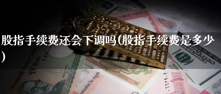 股指手续费还会下调吗(股指手续费是多少)_https://www.zzcnk.com_期货百科_第1张