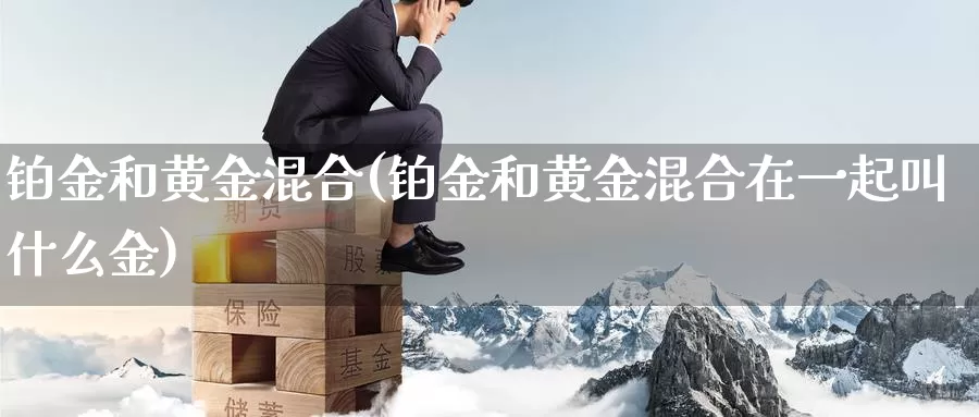 铂金和黄金混合(铂金和黄金混合在一起叫什么金)_https://www.zzcnk.com_理财_第1张