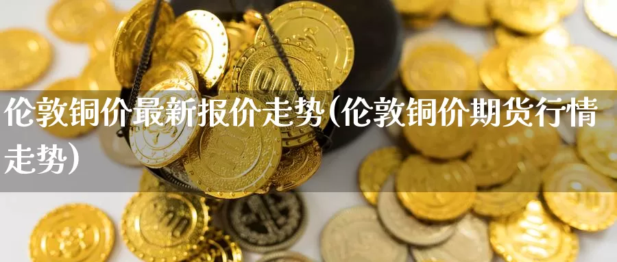 伦敦铜价最新报价走势(伦敦铜价期货行情走势)_https://www.zzcnk.com_股指期货_第1张