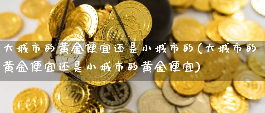 大城市的黄金便宜还是小城市的(大城市的黄金便宜还是小城市的黄金便宜)_https://www.zzcnk.com_股票_第1张