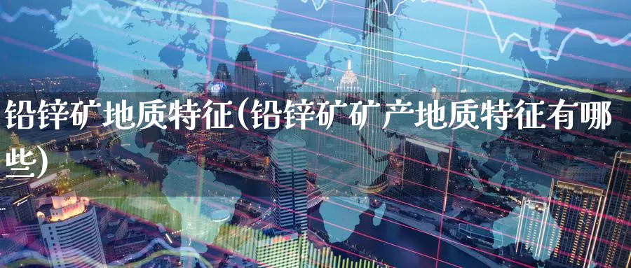 铅锌矿地质特征(铅锌矿矿产地质特征有哪些)_https://www.zzcnk.com_股指期货_第1张