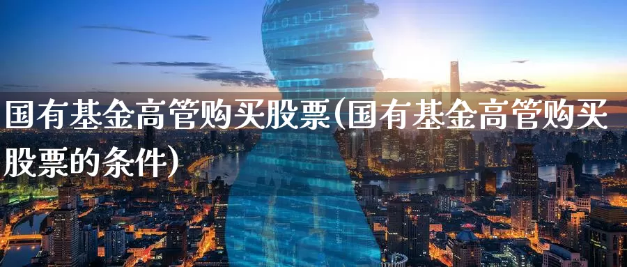国有基金高管购买股票(国有基金高管购买股票的条件)_https://www.zzcnk.com_股票_第1张