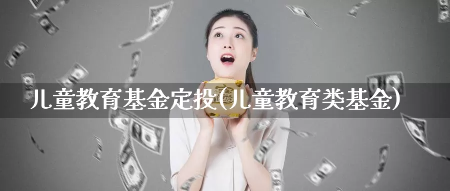 儿童教育基金定投(儿童教育类基金)_https://www.zzcnk.com_基金_第1张