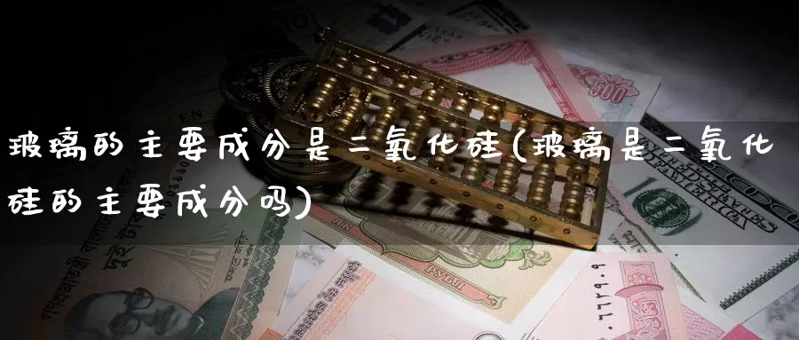 玻璃的主要成分是二氧化硅(玻璃是二氧化硅的主要成分吗)_https://www.zzcnk.com_恒生指数_第1张