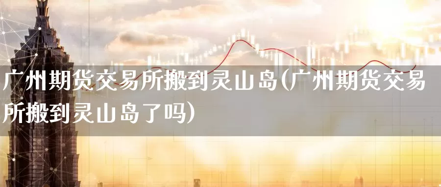广州期货交易所搬到灵山岛(广州期货交易所搬到灵山岛了吗)_https://www.zzcnk.com_期货百科_第1张