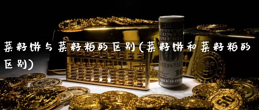 菜籽饼与菜籽粕的区别(菜籽饼和菜籽粕的区别)_https://www.zzcnk.com_期货百科_第1张