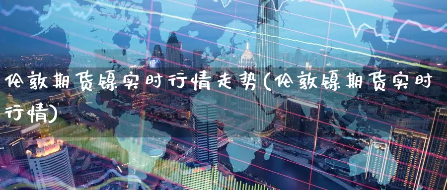 伦敦期货镍实时行情走势(伦敦镍期货实时行情)_https://www.zzcnk.com_原油期货_第1张