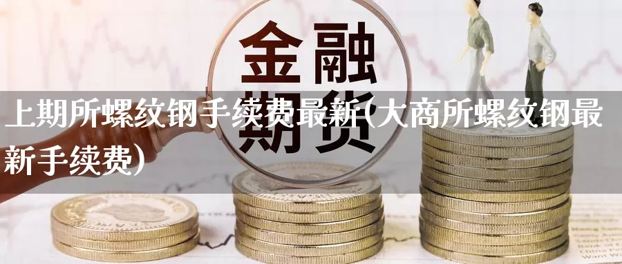 上期所螺纹钢手续费最新(大商所螺纹钢最新手续费)_https://www.zzcnk.com_恒生指数_第1张