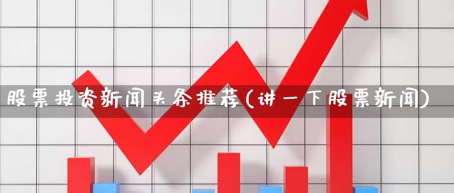 股票投资新闻头条推荐(讲一下股票新闻)_https://www.zzcnk.com_股票_第1张