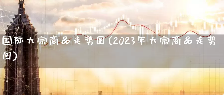 国际大宗商品走势图(2023年大宗商品走势图)_https://www.zzcnk.com_股指期货_第1张