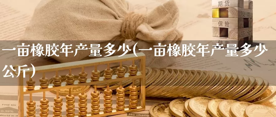 一亩橡胶年产量多少(一亩橡胶年产量多少公斤)_https://www.zzcnk.com_股指期货_第1张