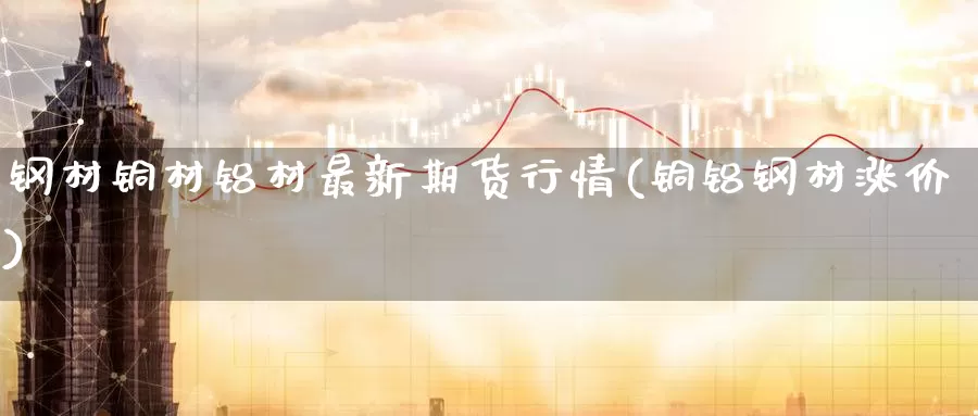 钢材铜材铝材最新期货行情(铜铝钢材涨价)_https://www.zzcnk.com_纳指期货_第1张