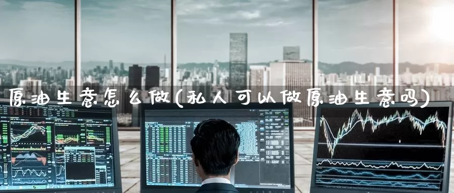 原油生意怎么做(私人可以做原油生意吗)_https://www.zzcnk.com_股指期货_第1张