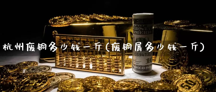 杭州废铜多少钱一斤(废铜屑多少钱一斤)_https://www.zzcnk.com_期货直播_第1张