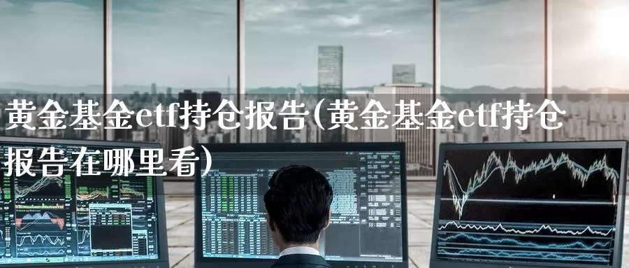 黄金基金etf持仓报告(黄金基金etf持仓报告在哪里看)_https://www.zzcnk.com_期货直播_第1张