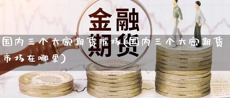 国内三个大宗期货市场(国内三个大宗期货市场在哪里)_https://www.zzcnk.com_期货直播_第1张