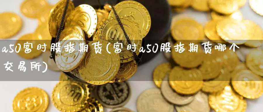 a50富时股指期货(富时a50股指期货哪个交易所)_https://www.zzcnk.com_股指期货_第1张